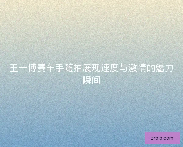 王一博赛车手随拍展现速度与激情的魅力瞬间