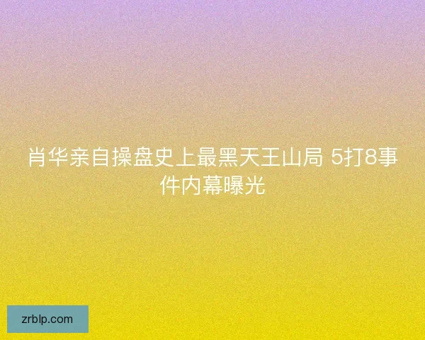 肖华亲自操盘史上最黑天王山局 5打8事件内幕曝光