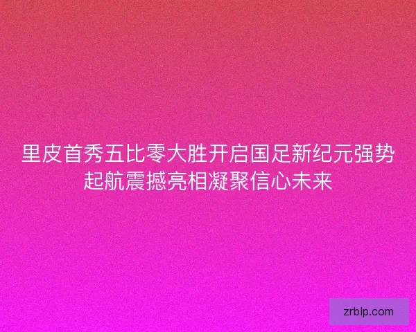 里皮首秀五比零大胜开启国足新纪元强势起航震撼亮相凝聚信心未来