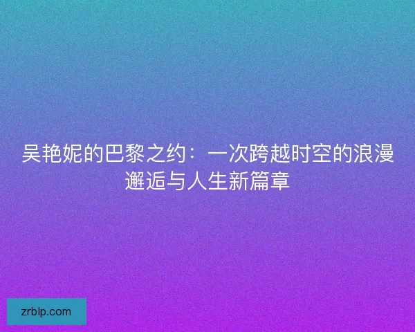 吴艳妮的巴黎之约:一次跨越时空的浪漫邂逅与人生新篇章 吴艳妮的巴黎之约:一次跨越时空的浪漫邂逅与人生新篇章