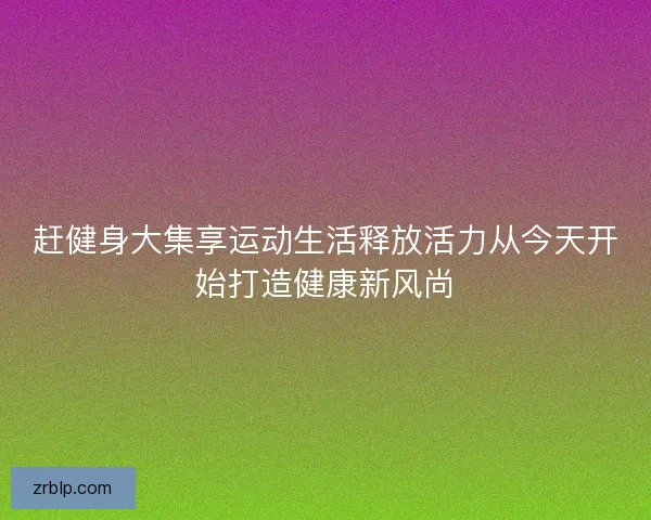 赶健身大集享运动生活释放活力从今天开始打造健康新风尚 赶健身大集享运动生活释放活力从今天开始打造健康新风尚