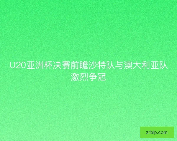 U20亚洲杯决赛前瞻沙特队与澳大利亚队激烈争冠 U20亚洲杯决赛前瞻沙特队与澳大利亚队激烈争冠