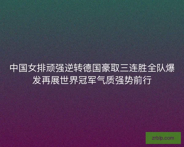 中国女排顽强逆转德国豪取三连胜全队爆发再展世界冠军气质强势前行 中国女排顽强逆转德国豪取三连胜全队爆发再展世界冠军气质强势前行