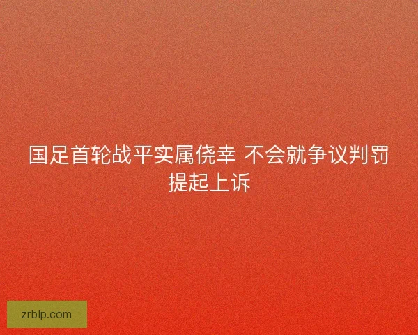 国足首轮战平实属侥幸 不会就争议判罚提起上诉 国足首轮战平实属侥幸 不会就争议判罚提起上诉