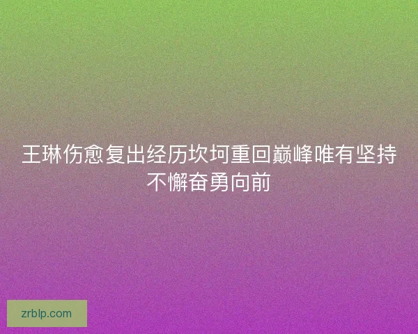 王琳伤愈复出经历坎坷重回巅峰唯有坚持不懈奋勇向前