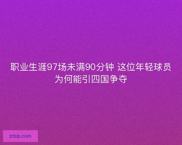 职业生涯97场未满90分钟 这位年轻球员为何能引四国争夺 职业生涯97场未满90分钟 这位年轻球员为何能引四国争夺