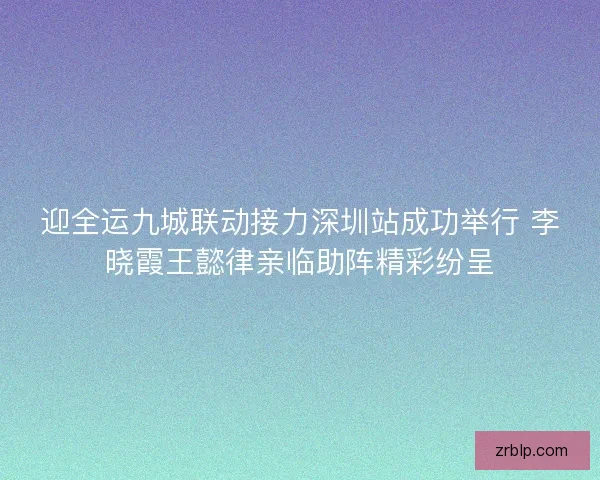 迎全运九城联动接力深圳站成功举行 李晓霞王懿律亲临助阵精彩纷呈