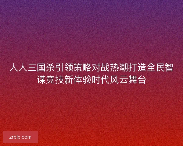 人人三国杀引领策略对战热潮打造全民智谋竞技新体验时代风云舞台 人人三国杀引领策略对战热潮打造全民智谋竞技新体验时代风云舞台