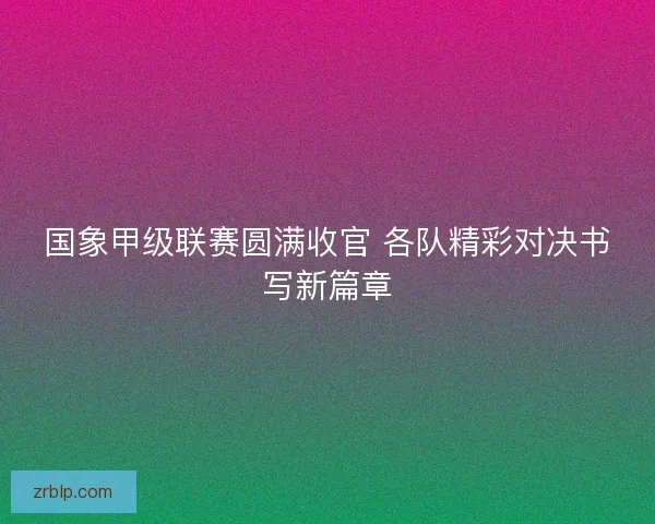 国象甲级联赛圆满收官 各队精彩对决书写新篇章 国象甲级联赛圆满收官 各队精彩对决书写新篇章