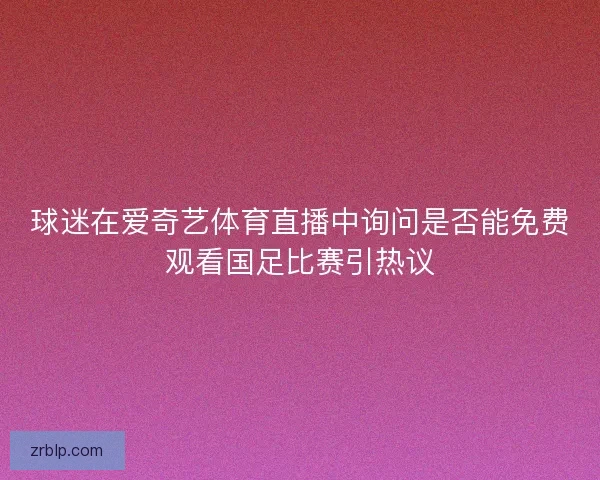 球迷在爱奇艺体育直播中询问是否能免费观看国足比赛引热议