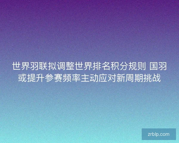 世界羽联拟调整世界排名积分规则 国羽或提升参赛频率主动应对新周期挑战