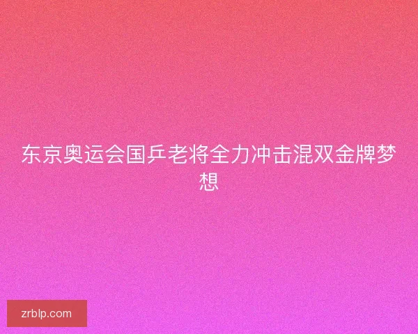 东京奥运会国乒老将全力冲击混双金牌梦想 东京奥运会国乒老将全力冲击混双金牌梦想