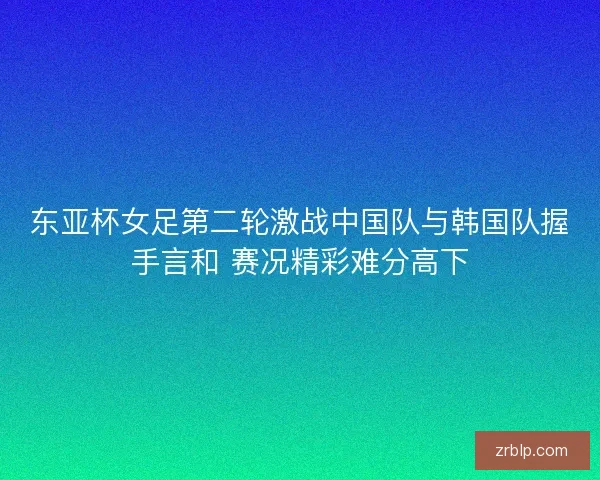 东亚杯女足第二轮激战中国队与韩国队握手言和 赛况精彩难分高下