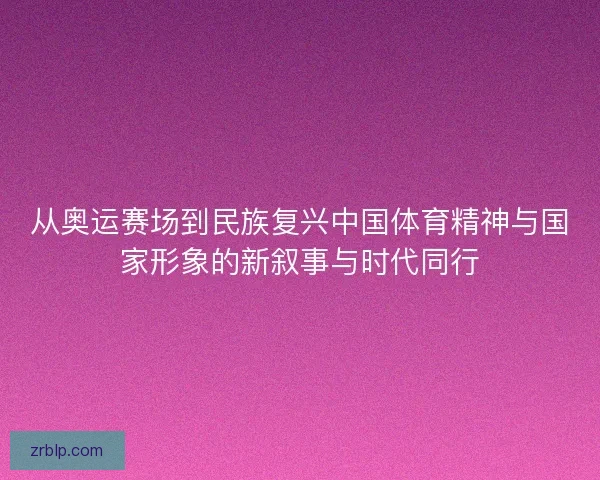 从奥运赛场到民族复兴中国体育精神与国家形象的新叙事与时代同行