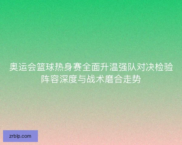 奥运会篮球热身赛全面升温强队对决检验阵容深度与战术磨合走势