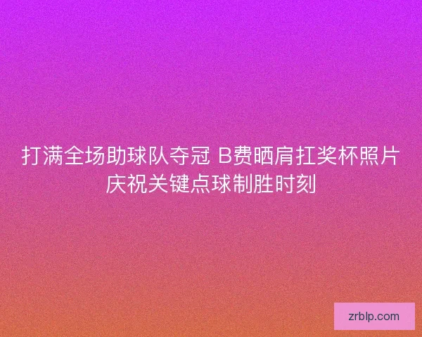 打满全场助球队夺冠 B费晒肩扛奖杯照片庆祝关键点球制胜时刻