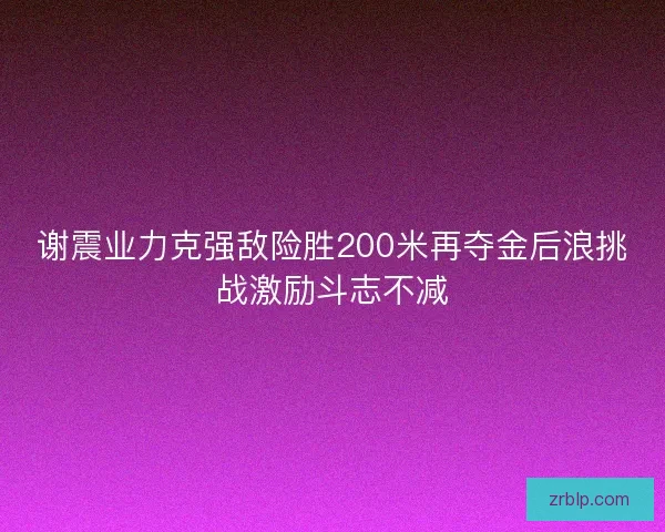 谢震业力克强敌险胜200米再夺金后浪挑战激励斗志不减