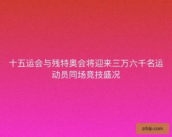 十五运会与残特奥会将迎来三万六千名运动员同场竞技盛况 十五运会与残特奥会将迎来三万六千名运动员同场竞技盛况