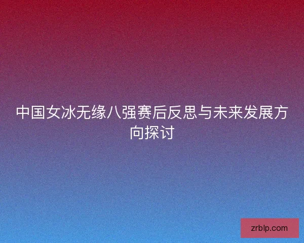 中国女冰无缘八强赛后反思与未来发展方向探讨 中国女冰无缘八强赛后反思与未来发展方向探讨