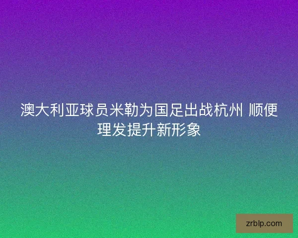 澳大利亚球员米勒为国足出战杭州 顺便理发提升新形象 澳大利亚球员米勒为国足出战杭州 顺便理发提升新形象