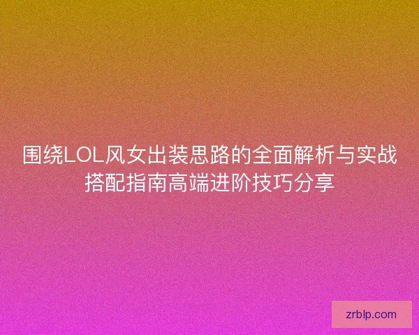 围绕LOL风女出装思路的全面解析与实战搭配指南高端进阶技巧分享